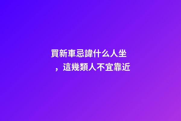 買新車忌諱什么人坐，這幾類人不宜靠近
